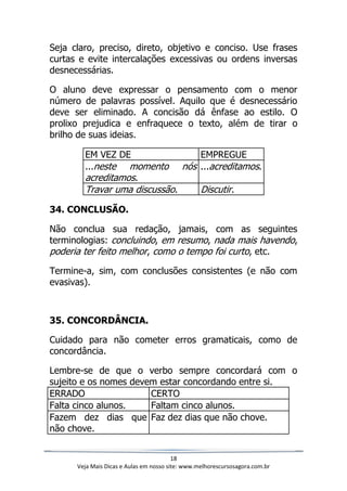 18
Veja Mais Dicas e Aulas em nosso site: www.melhorescursosagora.com.br
Seja claro, preciso, direto, objetivo e conciso. Use frases
curtas e evite intercalações excessivas ou ordens inversas
desnecessárias.
O aluno deve expressar o pensamento com o menor
número de palavras possível. Aquilo que é desnecessário
deve ser eliminado. A concisão dá ênfase ao estilo. O
prolixo prejudica e enfraquece o texto, além de tirar o
brilho de suas ideias.
EM VEZ DE EMPREGUE
...neste momento nós
acreditamos.
...acreditamos.
Travar uma discussão. Discutir.
34. CONCLUSÃO.
Não conclua sua redação, jamais, com as seguintes
terminologias: concluindo, em resumo, nada mais havendo,
poderia ter feito melhor, como o tempo foi curto, etc.
Termine-a, sim, com conclusões consistentes (e não com
evasivas).
35. CONCORDÂNCIA.
Cuidado para não cometer erros gramaticais, como de
concordância.
Lembre-se de que o verbo sempre concordará com o
sujeito e os nomes devem estar concordando entre si.
ERRADO CERTO
Falta cinco alunos. Faltam cinco alunos.
Fazem dez dias que
não chove.
Faz dez dias que não chove.
 
