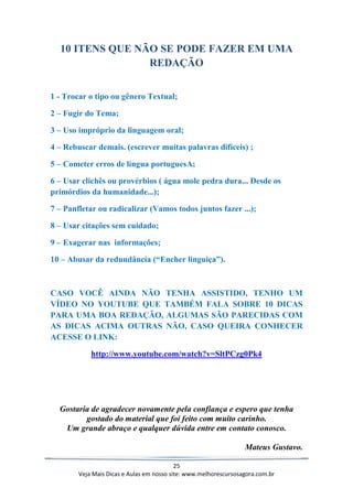 25
Veja Mais Dicas e Aulas em nosso site: www.melhorescursosagora.com.br
10 ITENS QUE NÃO SE PODE FAZER EM UMA
REDAÇÃO
1 - Trocar o tipo ou gênero Textual;
2 – Fugir do Tema;
3 – Uso impróprio da linguagem oral;
4 – Rebuscar demais. (escrever muitas palavras difíceis) ;
5 – Cometer erros de língua portuguesA;
6 – Usar clichês ou provérbios ( água mole pedra dura... Desde os
primórdios da humanidade...);
7 – Panfletar ou radicalizar (Vamos todos juntos fazer ...);
8 – Usar citações sem cuidado;
9 – Exagerar nas informações;
10 – Abusar da redundância (“Encher linguiça”).
CASO VOCÊ AINDA NÃO TENHA ASSISTIDO, TENHO UM
VÍDEO NO YOUTUBE QUE TAMBÉM FALA SOBRE 10 DICAS
PARA UMA BOA REDAÇÃO, ALGUMAS SÃO PARECIDAS COM
AS DICAS ACIMA OUTRAS NÃO, CASO QUEIRA CONHECER
ACESSE O LINK:
http://www.youtube.com/watch?v=SltPCzg0Pk4
Gostaria de agradecer novamente pela confiança e espero que tenha
gostado do material que foi feito com muito carinho.
Um grande abraço e qualquer dúvida entre em contato conosco.
Mateus Gustavo.
 
