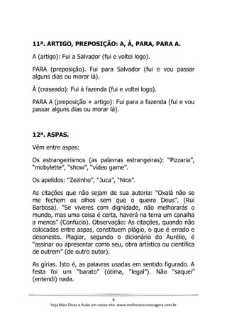 8
Veja Mais Dicas e Aulas em nosso site: www.melhorescursosagora.com.br
11ª. ARTIGO, PREPOSIÇÃO: A, À, PARA, PARA A.
A (artigo): Fui a Salvador (fui e voltei logo).
PARA (preposição). Fui para Salvador (fui e vou passar
alguns dias ou morar lá).
À (craseado): Fui à fazenda (fui e voltei logo).
PARA A (preposição + artigo): Fui para a fazenda (fui e vou
passar alguns dias ou morar lá).
12ª. ASPAS.
Vêm entre aspas:
Os estrangeirismos (as palavras estrangeiras): “Pizzaria”,
“mobylette”, “show”, “vídeo game”.
Os apelidos: “Zezinho”, “Juca”, “Nice”.
As citações que não sejam de sua autoria: “Oxalá não se
me fechem os olhos sem que o queira Deus”. (Rui
Barbosa). “Se viveres com dignidade, não melhorarás o
mundo, mas uma coisa é certa, haverá na terra um canalha
a menos” (Confúcio). Observação: As citações, quando não
colocadas entre aspas, constituem plágio, o que é errado e
desonesto. Plagiar, segundo o dicionário do Aurélio, é
“assinar ou apresentar como seu, obra artística ou científica
de outrem” (de outro autor).
As gírias. Isto é, as palavras usadas em sentido figurado. A
festa foi um “barato” (ótima, “legal”). Não “saquei”
(entendi) nada.
 