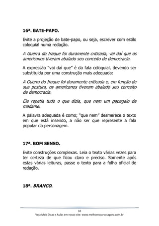 10
Veja Mais Dicas e Aulas em nosso site: www.melhorescursosagora.com.br
16ª. BATE-PAPO.
Evite a projeção de bate-papo, ou seja, escrever com estilo
coloquial numa redação.
A Guerra do Iraque foi duramente criticada, vai daí que os
americanos tiveram abalado seu conceito de democracia.
A expressão “vai daí que” é da fala coloquial, devendo ser
substituída por uma construção mais adequada:
A Guerra do Iraque foi duramente criticada e, em função de
sua postura, os americanos tiveram abalado seu conceito
de democracia.
Ele repetia tudo o que dizia, que nem um papagaio de
madame.
A palavra adequada é como; “que nem” desmerece o texto
em que está inserido, a não ser que represente a fala
popular da personagem.
17ª. BOM SENSO.
Evite construções complexas. Leia o texto várias vezes para
ter certeza de que ficou claro e preciso. Somente após
estas várias leituras, passe o texto para a folha oficial de
redação.
18ª. BRANCO.
 