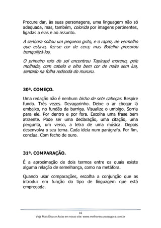 16
Veja Mais Dicas e Aulas em nosso site: www.melhorescursosagora.com.br
Procure dar, às suas personagens, uma linguagem não só
adequada, mas, também, colorida por imagens pertinentes,
ligadas a elas e ao assunto.
A senhora soltou um pequeno grito, e o rapaz, de vermelho
que estava, fez-se cor de cera; mas Botelho procurou
tranquilizá-los.
O primeiro raio do sol encontrou Tapirapé moreno, pele
molhada, com cabelo e olho bem cor de noite sem lua,
sentado na folha redonda do mururu.
30ª. COMEÇO.
Uma redação não é nenhum bicho de sete cabeças. Respire
fundo. Três vezes. Devagarinho. Deixe o ar chegar lá
embaixo, no fundão da barriga. Visualize o umbigo. Sorria
para ele. Por dentro e por fora. Escolha uma frase bem
atraente. Pode ser uma declaração, uma citação, uma
pergunta, um verso, a letra de uma música. Depois
desenvolva o seu tema. Cada ideia num parágrafo. Por fim,
conclua. Com fecho de ouro.
31ª. COMPARAÇÃO.
É a aproximação de dois termos entre os quais existe
alguma relação de semelhança, como na metáfora.
Quando usar comparações, escolha a conjunção que as
introduz em função do tipo de linguagem que está
empregada.
 