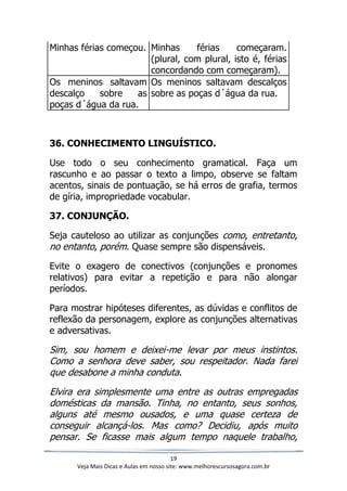 19
Veja Mais Dicas e Aulas em nosso site: www.melhorescursosagora.com.br
Minhas férias começou. Minhas férias começaram.
(plural, com plural, isto é, férias
concordando com começaram).
Os meninos saltavam
descalço sobre as
poças d´água da rua.
Os meninos saltavam descalços
sobre as poças d´água da rua.
36. CONHECIMENTO LINGUÍSTICO.
Use todo o seu conhecimento gramatical. Faça um
rascunho e ao passar o texto a limpo, observe se faltam
acentos, sinais de pontuação, se há erros de grafia, termos
de gíria, impropriedade vocabular.
37. CONJUNÇÃO.
Seja cauteloso ao utilizar as conjunções como, entretanto,
no entanto, porém. Quase sempre são dispensáveis.
Evite o exagero de conectivos (conjunções e pronomes
relativos) para evitar a repetição e para não alongar
períodos.
Para mostrar hipóteses diferentes, as dúvidas e conflitos de
reflexão da personagem, explore as conjunções alternativas
e adversativas.
Sim, sou homem e deixei-me levar por meus instintos.
Como a senhora deve saber, sou respeitador. Nada farei
que desabone a minha conduta.
Elvira era simplesmente uma entre as outras empregadas
domésticas da mansão. Tinha, no entanto, seus sonhos,
alguns até mesmo ousados, e uma quase certeza de
conseguir alcançá-los. Mas como? Decidiu, após muito
pensar. Se ficasse mais algum tempo naquele trabalho,
 