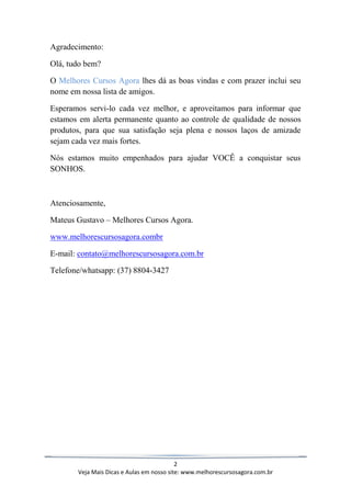 2
Veja Mais Dicas e Aulas em nosso site: www.melhorescursosagora.com.br
Agradecimento:
Olá, tudo bem?
O Melhores Cursos Agora lhes dá as boas vindas e com prazer inclui seu
nome em nossa lista de amigos.
Esperamos servi-lo cada vez melhor, e aproveitamos para informar que
estamos em alerta permanente quanto ao controle de qualidade de nossos
produtos, para que sua satisfação seja plena e nossos laços de amizade
sejam cada vez mais fortes.
Nós estamos muito empenhados para ajudar VOCÊ a conquistar seus
SONHOS.
Atenciosamente,
Mateus Gustavo – Melhores Cursos Agora.
www.melhorescursosagora.combr
E-mail: contato@melhorescursosagora.com.br
Telefone/whatsapp: (37) 8804-3427
 