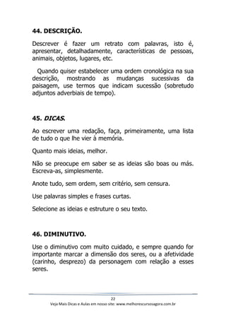 22
Veja Mais Dicas e Aulas em nosso site: www.melhorescursosagora.com.br
44. DESCRIÇÃO.
Descrever é fazer um retrato com palavras, isto é,
apresentar, detalhadamente, características de pessoas,
animais, objetos, lugares, etc.
Quando quiser estabelecer uma ordem cronológica na sua
descrição, mostrando as mudanças sucessivas da
paisagem, use termos que indicam sucessão (sobretudo
adjuntos adverbiais de tempo).
45. DICAS.
Ao escrever uma redação, faça, primeiramente, uma lista
de tudo o que lhe vier à memória.
Quanto mais ideias, melhor.
Não se preocupe em saber se as ideias são boas ou más.
Escreva-as, simplesmente.
Anote tudo, sem ordem, sem critério, sem censura.
Use palavras simples e frases curtas.
Selecione as ideias e estruture o seu texto.
46. DIMINUTIVO.
Use o diminutivo com muito cuidado, e sempre quando for
importante marcar a dimensão dos seres, ou a afetividade
(carinho, desprezo) da personagem com relação a esses
seres.
 