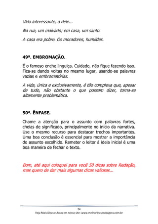 24
Veja Mais Dicas e Aulas em nosso site: www.melhorescursosagora.com.br
Vida interessante, a dele...
Na rua, um malvado; em casa, um santo.
A casa era pobre. Os moradores, humildes.
49ª. EMBROMAÇÃO.
É o famoso enche linguiça. Cuidado, não fique fazendo isso.
Fica-se dando voltas no mesmo lugar, usando-se palavras
vazias e embromatórias.
A vida, única e exclusivamente, é tão complexa que, apesar
de tudo, não obstante o que possam dizer, torna-se
altamente problemática.
50ª. ÊNFASE.
Chame a atenção para o assunto com palavras fortes,
cheias de significado, principalmente no início da narrativa.
Use o mesmo recurso para destacar trechos importantes.
Uma boa conclusão é essencial para mostrar a importância
do assunto escolhido. Remeter o leitor à ideia inicial é uma
boa maneira de fechar o texto.
Bom, até aqui coloquei para você 50 dicas sobre Redação,
mas quero de dar mais algumas dicas valiosas...
 
