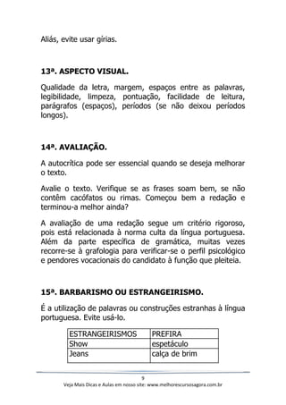 9
Veja Mais Dicas e Aulas em nosso site: www.melhorescursosagora.com.br
Aliás, evite usar gírias.
13ª. ASPECTO VISUAL.
Qualidade da letra, margem, espaços entre as palavras,
legibilidade, limpeza, pontuação, facilidade de leitura,
parágrafos (espaços), períodos (se não deixou períodos
longos).
14ª. AVALIAÇÃO.
A autocrítica pode ser essencial quando se deseja melhorar
o texto.
Avalie o texto. Verifique se as frases soam bem, se não
contêm cacófatos ou rimas. Começou bem a redação e
terminou-a melhor ainda?
A avaliação de uma redação segue um critério rigoroso,
pois está relacionada à norma culta da língua portuguesa.
Além da parte específica de gramática, muitas vezes
recorre-se à grafologia para verificar-se o perfil psicológico
e pendores vocacionais do candidato à função que pleiteia.
15ª. BARBARISMO OU ESTRANGEIRISMO.
É a utilização de palavras ou construções estranhas à língua
portuguesa. Evite usá-lo.
ESTRANGEIRISMOS PREFIRA
Show espetáculo
Jeans calça de brim
 