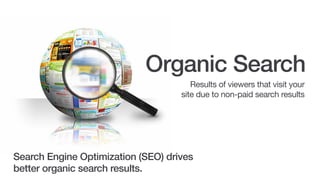 Organic Search
Results of viewers that visit your
site due to non-paid search results.

Search Engine Optimization (SEO) drives
better organic search results.

 