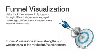 Funnel Visualization
Helps track the movement of prospects
through different stages (new, engaged,
marketing qualified, sales accepted, sales
rejected, closed won) in the funnel.

Funnel visualization shows strengths and
weaknesses in the marketing/sales process.

 
