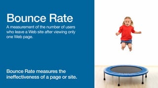 Bounce Rate

A measurement of the number of users
who leave a web site after viewing only
one web page.

Bounce rate measures the
ineffectiveness of a page or site.

 