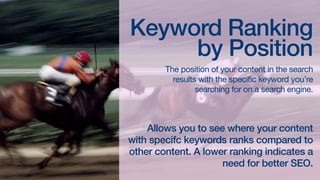 Keyword Ranking
by Position

The position of your content in the search
results with the specific keyword you’re
searching for on a search engine.

Formula

Allows you to see where your content with
specific keywords ranks compared to
other content. A lower ranking indicates a
need for better SEO.

 