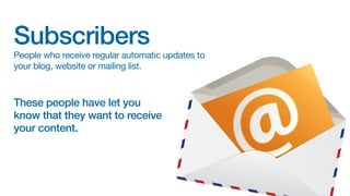 Subscribers

People who receive regular automatic updates to
your blog, website or mailing list.

These people have let you
know that they want to receive
your content.

 