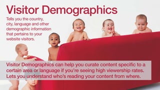 Visitor Demographics
Tells you the country,
city, language and other
demographic information
that pertains to your
website visitors.

Visitor demographics can help you curate content specific to a
certain area or language if you’re seeing high viewership rates.
Lets you understand who’s reading your content from where.

 