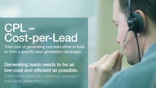 CPL –
Cost-per-Lead

Total cost of generating one lead either in total
or from a specific lead generation campaign.

Generating leads needs to be as
efficient as possible.

Total investment on marketing campaigns /
total leads generated.

 