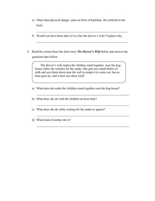 e) Other than physical danger, state on form of hardship she suffered in the
       bush.
       ____________________________________________________________
   f) Would you have been able to live like the drover’s wife? Explain why.
       ____________________________________________________________


8. Read the extract from the short story The Drover’s Wife below and answer the
   questions that follow.

          The drover’s wife makes the children stand together near the dog-
      house while she watches for the snake. She gets two small dishes of
      milk and sets them down near the wall to tempt it to come out; but an
      hour goes by, and it does not show itself



   a) What does she make the children stand together near the dog-house?
       _____________________________________________________________
   b) What does she do with the children an hour later?
       _____________________________________________________________
   c) What does she do while waiting for the snake to appear?
       _____________________________________________________________
   d) What kind of mother she is?
       _____________________________________________________________
 