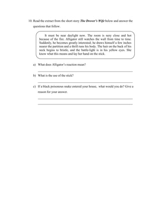 10. Read the extract from the short story The Drover’s Wife below and answer the
   questions that follow.

            It must be near daylight now. The room is nery close and hot
        because of the fire. Alligator still watches the wall from time to time.
        Suddenly, he becomes greatly interested; he draws himself a few inches
        nearer the partition and a thrill runs his body. The hair on the back of his
        neck begins to bristle, and the battle-light is in his yellow eyes. She
        know what this means and lay her hand on the stick.


   a) What does Alligator’s reaction mean?
       ____________________________________________________________
   b) What is the use of the stick?
       ____________________________________________________________
   c) If a black poisonous snake entered your house, what would you do? Give a
       reason for your answer.
       ____________________________________________________________
       ____________________________________________________________
 