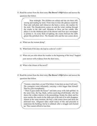 11. Read the extract from the short story The Drover’s Wife below and answer the
   questions that follow.

                Near midnight. The children are asleep and she sits there still,
        sewing and reading by turns. From time to time she glances round the
        floor and wall-plate and whenever she hears a noise, she reaches for
        the stick. The thunderstorm comes on and the wind, rushing through
        the cracks in the slab wall, threatens to blow out her candle. She
        places it on the sheltered part of the dresser and fixes up a newspaper
        to protect it. At every flash of lighting, the cracks between the slabs
        gleam like polished silver. The thunder rolls and the rain comes down
        in torrents.

   a) What was the woman doing?
       ____________________________________________________________
   b) What kind of life does she lead as a drover’s wife?
       ____________________________________________________________
   c) What can you infer about the weather in the beginning of the story? Support
       your answer with evidence from the short story.
       ____________________________________________________________
   d) What is the climax of the novel?
       ____________________________________________________________


12. Read the extract from the short story The Drover’s Wife below and answer the
   questions that follow.

        “Tommy, come here, or you’ll be bitten. Come here at once I tell you!;
        The youngster come reluctantly, carrying a stick bigger than himself.
        Then he yells triumphantly,
        “ There it goes-under the house!” and darts away with club uplifted. At
        the same time, the big, black, yellow-eyed dog-of-all-breeds, who has
        shown the wildest interest in the proceedings, breaks his chain and his
        nose reaches the cracks in the slabs just at the end of its tails disappear.
        Almost at the same moment, the boy’s club comes down and skins the
        aforesaid nose. Alligators takes small notice of this and proceeds to
        undermine the building; but he is subdued, after a struggle and chained
        up. They cannot afford to lose him.
 