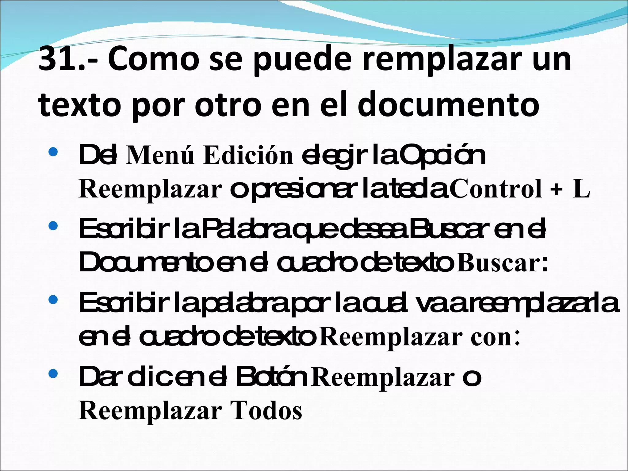 31.- Como se puede remplazar un texto por otro en el documento Del  Menú Edición  elegir la Opción  Reemplazar  o presionar la tecla  Control + L  Escribir la Palabra que desea Buscar en el Documento en el cuadro de texto  Buscar :  Escribir la palabra por la cual va a reemplazarla en el cuadro de texto  Reemplazar con: Dar clic en el Botón  Reemplazar  o  Reemplazar Todos  
