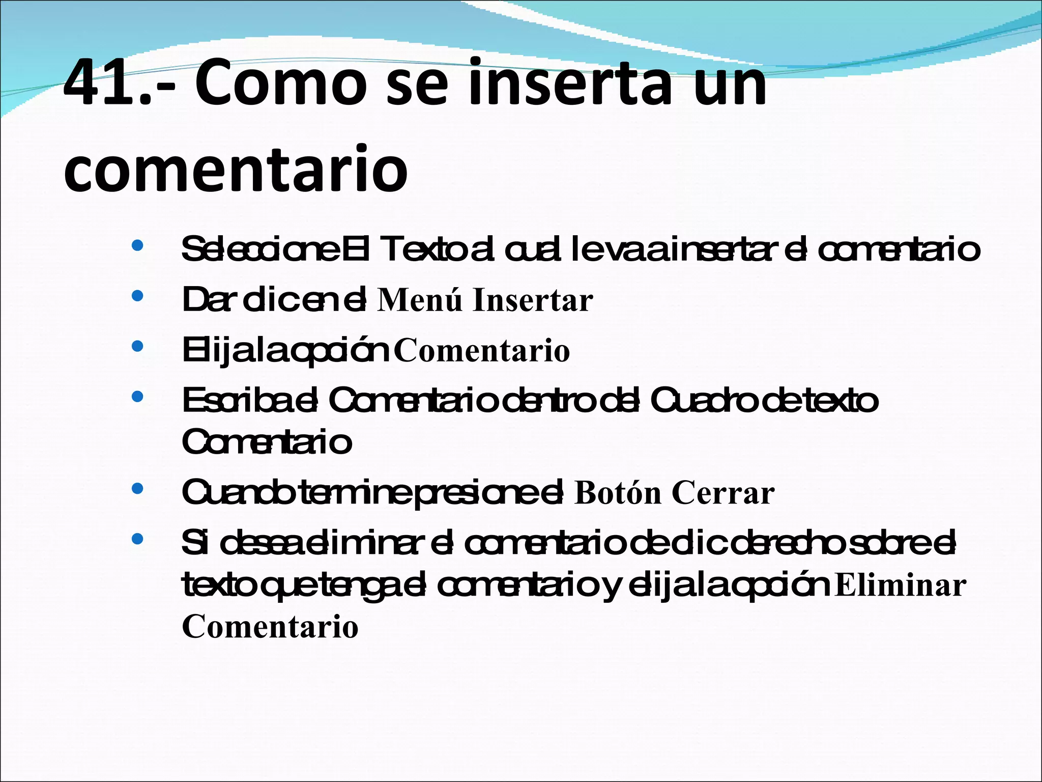 41.- Como se inserta un comentario Seleccione El Texto al cual le va a insertar el comentario Dar clic en el  Menú Insertar Elija la opción  Comentario Escriba el Comentario dentro del Cuadro de texto Comentario Cuando termine presione el  Botón Cerrar Si desea eliminar el comentario de clic derecho sobre el texto que tenga el comentario y elija la opción  Eliminar Comentario 