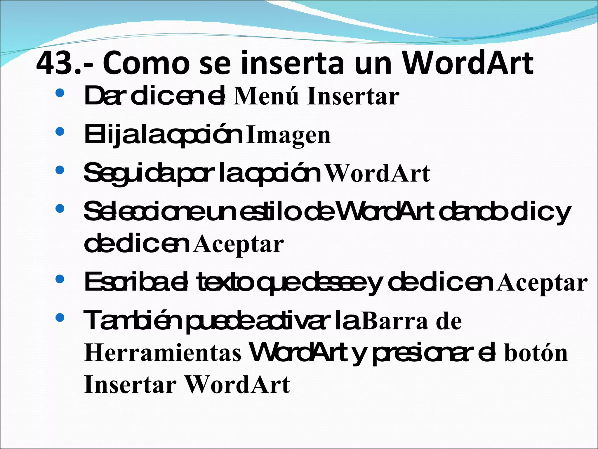 43.- Como se inserta un WordArt Dar clic en el  Menú Insertar Elija la opción  Imagen  Seguida por la opción  WordArt Seleccione un estilo de WordArt dando clic y de clic en  Aceptar Escriba el texto que desee y de clic en  Aceptar También puede activar la  Barra de Herramientas  WordArt y presionar el  botón Insertar WordArt 