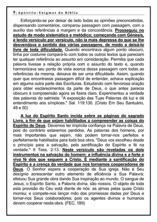 9|   Apostila–Enigmas da Bíblia

     Esforçando-se por deixar de lado todas as opiniões preconcebidas,
dispensando comentários, comparou passagem com passagem, com o
auxílio das referências à margem e da concordância. Prosseguiu no
estudo de modo sistemático e metódico; começando com Gênesis,
e lendo versículo por versículo, não ia mais depressa do que se lhe
desvendava o sentido das várias passagens, de modo a deixá-lo
livre de toda dificuldade. Quando encontrava algum ponto obscuro,
tinha por costume compará-lo com todos os outros textos que pareciam
ter qualquer referência ao assunto em consideração. Permitia que cada
palavra tivesse a relação própria com o assunto do texto e, quando
harmonizava seu ponto de vista acerca dessa passagem com todas as
referências da mesma, deixava de ser uma dificuldade. Assim, quando
quer que encontrasse passagem difícil de entender, achava explicação
em alguma outra parte das Escrituras. Estudando com fervorosa oração
para obter esclarecimentos da parte de Deus, o que antes parecia
obscuro à compreensão agora se fizera claro. Experimentou a verdade
das palavras do salmista: "A exposição das Tuas Palavras dá luz e dá
entendimento aos símplices." Sal. 119:130. (Cristo Em Seu Santuário,
49 e 50)
    A luz do Espírito Santo incida sobre as páginas do sagrado
Livro, a fim de que sejam habilitados a compreender as coisas do
Espírito de Deus. Devemos ter implícita confiança na Palavra de Deus,
pois do contrário estaremos perdidos. As palavras dos homens, por
mais importantes que sejam, não podem tornar-nos perfeitos e
perfeitamente habilitados para toda boa obra. "Deus vos escolheu desde
o princípio para a salvação, pela santificação do Espírito e fé na
verdade." II Tess. 2:13. Neste versículo são reveladas os dois
instrumentos na salvação do homem: a influência divina e a forte e
viva fé dos que seguem a Cristo. É mediante a santificação do
Espírito e a crença da verdade que nos tornamos cooperadores de
Deus. O Senhor espera a cooperação de Sua igreja. Não é Seu
desígnio acrescentar outro elemento de eficiência a Sua Palavra;
efetuou Sua grande obra dando Sua inspiração ao mundo. O sangue de
Jesus, o Espírito Santo, a Palavra divina, são nossos. O objeto de toda
esta provisão do Céu está diante de nós: as almas pelas quais Cristo
morreu; e compete-nos lançar mão das promessas dadas por Deus e
tornar-nos Seus colaboradores; pois os agentes divinos e humanos
devem cooperar nesta obra. (FEC, 189)
 