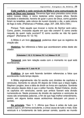 A p o s t i l a – E n i g m a s d a B í b l i a | 10

    Cada capítulo e cada versículo da Bíblia é uma comunicação da
parte de Deus aos homens. Devemos ligar seus preceitos como sinais
sobre nossas mãos, e como testeiras entre nossos olhos. Sendo
estudada e obedecida, haveria de guiar o povo de Deus, como guiados
foram os israelitas, pela coluna de nuvem durante o dia, e pela coluna
de fogo à noite. (Patriarcas e Profetas, págs. 207, 208, 503 e 504.)
    Porque: Todo aquele que invocar o nome do Senhor será salvo.
Como, porém, invocarão aquele em que não creram? E como crerão
naquele de quem nada ouviram? E como ouvirão se não há quem
pregue? (Romanos 10: 12–16)
    A Bíblia é um livro atemporal, podemos dizer que os registros da
criação são:
    Histórico, faz referencia a fatos que aconteceram antes deste ato
criador.

          Eclesiastes 1: 10; 3: 15; Salmos 78: 1 e 2; Mateus 13: 35

   Temporal, pois tem relação exata com o momento no qual está
acontecendo.

          Apocalipse 10: 7; João 16: 25

   Profético, já que está fazendo também referencias a fatos que
acontecerão muito tempo depois.
     A Bíblia originalmente não foi escrita com divisões de capítulos e
versículos. Somente no século XII depois de Cristo que o bispo inglês,
Stephen Langton, teve a idéia de dividir os livros em capítulos. Somente
três séculos depois disto é que o editor francês, Robert Estiene, dividiu
os capítulos em versículos, sendo que ambos fizeram esta divisão
numerando-os. Neste processo de divisão de capítulos e versículos ás
vezes são enxertadas palavras, a fim de que haja melhor entendimento,
porém, em alguns textos esses acréscimos deturpam um pouco o
sentido.
    No principio. “Gen 1: 1. Afirma que Deus é antes de tudo que
existe e que é, em forma excludente, a única causa de tudo o mais. Este
versículo é o fundamento de todo pensar correto, quanto ao mundo
 