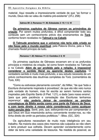 11 |   Apostila–Enigmas da Bíblia

material. Aqui ressalta a impressionante verdade de que “ao formar o
mundo, Deus não se valeu de matéria pré-existente” (3TJ, 258)

           Salmos 90: 2; Romanos 11: 36; Eclesiastes 3: 15; 1: 9, 10

    Os primeiros capítulos de Gênese narram os primórdios da
criação. Por serem muitos profundos, é difícil compreender todo seu
conteúdo sem um conhecimento prévio dos ensinamentos da Torá,
conforme foram revelados no Talmud e na Cabalá.
   O Talmude proclama que o universo não teria sido criado se
não fosse pelo o mundo espiritual, pela Palavra Divina, pela a Torá,
chamada Resbit principio de tudo.

           Romanos 1: 20; Hebreus 11: 3; I Coríntios 2: 9, 10

    Os primeiros capítulos de Gêneses encerram em si os profundos
princípios e mistérios da criação, tal como foram revelados no Talmude
e na Cabalá. Além de ser proibido pela a religião, é impossível
considerar o sentido literal ou aparente destes capítulos. O
verdadeiro sentido é muito mais profundo, e seu estudo necessita de um
prévio conhecimento das doutrinas completas da Torá. (comentários da
Torá, XXI)
    "Como eu estivesse plenamente convicto", diz Miller, "de que 'toda a
Escritura divinamente inspirada é proveitosa'; de que ela não veio nunca
pela vontade do homem, mas foi escrita ao serem homens santos
inspirados pelo Espírito Santo (II Ped. 1:21), e dada 'para nosso ensino',
'para que pela paciência e consolação das Escrituras tenhamos
esperança', não poderia deixar de considerar as porções
cronológicas da Bíblia senão como uma parte da Palavra de Deus,
e com tanto direito à nossa séria consideração como qualquer
outra porção dela. Senti, pois, que, esforçando-me por compreender o
que Deus em Sua misericórdia achou conveniente revelar-nos, eu não
tinha direito de omitir os períodos proféticos." - Bliss. (GC, 324)
    Os agricultores necessitam de muito mais inteligência em seu
trabalho. Na maioria dos casos eles mesmos são culpados se não vêem
a terra produzir sua colheita. Devem aprender constantemente como
obter da terra uma variedade de tesouros. Na medida do possível, as
 