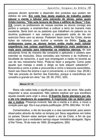 A p o s t i l a – E n i g m a s d a B í b l i a | 12

pessoas devem aprender a depender dos produtos que podem ser
obtidos do solo. Em cada fase desta espécie de trabalho podem
educar a mente a labutar pela salvação de almas, pelas quais
Cristo morreu. "Vós sois lavoura de Deus e edifício de Deus." I Cor.
3:9. Levem os professores de nossas escolas os alunos consigo aos
jardins e campos, e ensinem-lhes a cultivar a terra da maneira mais
excelente. Seria bom se os pastores que trabalham na palavra ou na
doutrina pudessem ir aos campos e passassem parte do dia em
exercício físico com os alunos. Poderiam fazer como fez Cristo, dando
lições da natureza para ilustrar a verdade da Bíblia. Tanto os
professores como os alunos teriam então muito mais salutar
experiência nas coisas espirituais, inteligência mais poderosa e
mais puro coração para interpretar os mistérios eternos, do que
estudando livros de maneira tão constante e aplicando o cérebro sem
exercitar os músculos. Deus concedeu aos homens e às mulheres a
faculdade do raciocínio, e quer que empreguem a razão no tocante ao
uso de seu mecanismo físico. Pode-se fazer a pergunta: Como pode
aquele que maneja o arado e dirige os bois adquirir sabedoria? -
Buscando-a como a prata e procurando-a como a tesouros escondidos.
Assim seu Deus lhe ensina o que é conveniente, e o instrui. (Isa. 28:26.)
"Até isto procede do Senhor dos Exércitos, porque é maravilhoso em
conselho e grande em obra." Isa. 28: 29. (FEC, 325)

          Marcos 14: 1-8

    Maria não sabia toda a significação de seu ato de amor. Não podia
responder a seus acusadores. Não saberia explicar por que escolhera
aquela ocasião para ungir a Jesus. O Espírito Santo planejara por ela,
e ela Lhe obedecera às sugestões. A inspiração não se detém para
dar o motivo. Presença invisível, fala ela à mente e à alma, e move o
coração para agir. Ela é sua própria justificação. (DTN, 560) Mar. 14: 6-8.
     Comemorativo, o rito do lava-pés e a ceia sacramental, para serem
observados através de todos os tempos por Seus seguidores em todos
os países. Devem estes sempre repetir o ato de Cristo, a fim de que
todos vejam que o verdadeiro serviço requer ministério abnegado. Signs
of the Times, 16 de maio de 1900. (Evangelismo, 260)
 