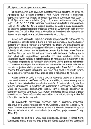 13 |   Apostila–Enigmas da Bíblia

    O pensamento dos diversos acontecimentos preditos no livro de
Apocalipse que deviam acontecer num futuro próximo é declarado
especificamente três vezes: as coisas que devia acontecer logo (cap 1:
1; 22:6) o tempo está próximo (cap 1: 3) e que certamente venho logo
(cap 3: 11; 22: 7, 12, 20). Também há referencia indireta a mesma idéia
(cap 6: 11; 12:12; 17: 10), a reposta pessoal de João a está declaração
do próximo cumprimento do propósito divino foi: Amém; sim vem Senhor
Jesus (cap 22: 20 ). Por tanto o conceito da iminência do regresso de
Jesus se fala implícito e explicito através de todo o livro.
     A segunda vinda de Cristo é o grande acontecimento culminante do
antiguíssimo conflito entre o bem e o mal que começou quando Lúcifer
colocou em juízo o caráter e o Governo de Deus. As declarações de
Apocalipse em outras passagens Bíblicas a respeito da eminência da
volta de Cristo devem ser entendidas dentro dos limites deste Grande
Conflito. Deus poderia ter aniquilado com toda justiça a Lúcifer quando
com obstinada impenitência persistiu em sua rebelião; porém a
Sabedoria divina deferiu a exterminação do mal até que a natureza e os
resultados do pecado se fizessem plenamente visível para os habitantes
do universo. Qualquer dos diversos momentos cruciais da historia deste
mundo, a justiça divina poderia ter a pregoado. Está feito!, e Cristo
poderia ter vindo para inaugurar Seu reino de justiça. Faz muito tempo
que poderia ter terminado Seus planos para a redenção do homem.
     Assim como foi dado a Israel a oportunidade de preparar o caminho
para o reino eterno de Deus na Terra prometida, e novamente quando
voltou de seu exilo babilônico. Assim também foi oferecido a Igreja dos
tempos apostólicos o privilégio de completar a comissão evangélica.
Outra oportunidade semelhante chegou com o grande despertar do
segundo advento do século XIX. Porém em todos esses casos o povo
escolhido de Deus não soube aproveitar a oportunidade que lhe foi
oferecida com tanta bondade.
    O movimento adventista, animado pelo o conselho inspirado,
esperava que Cristo voltasse em 1844. Quando Cristo não apareceu no
fim do século, foi lembrado muitas vezes aos crentes adventistas que o
Senhor poderia ter vindo antes deste tempo (Tes. Igreja volume 8 pag.
115-116).
    Quando foi pedido a EGW que explicasse, porque o tempo tinha
continuado muito mais do que seus primeiros testemunhos pareciam
 