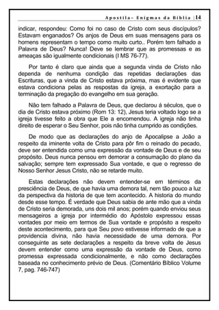 A p o s t i l a – E n i g m a s d a B í b l i a | 14

indicar, respondeu: Como foi no caso de Cristo com seus discípulos?
Estavam enganados? Os anjos de Deus em suas mensagens para os
homens representam o tempo como muito curto.. Porém tem falhado a
Palavra de Deus? Nunca! Deve se lembrar que as promessas e as
ameaças são igualmente condicionais (I MS 76-77).
    Por tanto é claro que ainda que a segunda vinda de Cristo não
dependa de nenhuma condição das repetidas declarações das
Escrituras, que a vinda de Cristo estava próxima, mas é evidente que
estava condiciona pelas as respostas da igreja, a exortação para a
terminação da pregação do evangelho em sua geração.
     Não tem falhado a Palavra de Deus, que declarou á séculos, que o
dia de Cristo estava próximo (Rom 13: 12), Jesus teria voltado logo se a
igreja tivesse feito a obra que Ele a encomendou. A igreja não tinha
direito de esperar o Seu Senhor, pois não tinha cumprido as condições.
    De modo que as declarações do anjo de Apocalipse a João a
respeito da iminente volta de Cristo para pôr fim o reinado do pecado,
deve ser entendida como uma expressão da vontade de Deus e de seu
propósito. Deus nunca pensou em demorar a consumação do plano da
salvação; sempre tem expressado Sua vontade, e que o regresso de
Nosso Senhor Jesus Cristo, não se retarde muito.
    Estas declarações não devem entender-se em términos da
presciência de Deus, de que havia uma demora tal, nem tão pouco a luz
da perspectiva da historia de que tem acontecido. A historia do mundo
desde esse tempo. É verdade que Deus sabia de ante mão que a vinda
de Cristo seria demorada, uns dois mil anos; porém quando enviou seus
mensageiros a igreja por intermédio do Apóstolo expressou essas
vontades por meio em termos de Sua vontade e propósito a respeito
deste acontecimento, para que Seu povo estivesse informado de que a
providencia divina, não havia necessidade de uma demora. Por
conseguinte as sete declarações a respeito da breve volta de Jesus
devem entender como uma expressão da vontade de Deus, como
promessa expressada condicionalmente, e não como declarações
baseada no conhecimento prévio de Deus. (Comentário Bíblico Volume
7, pag. 746-747)
 