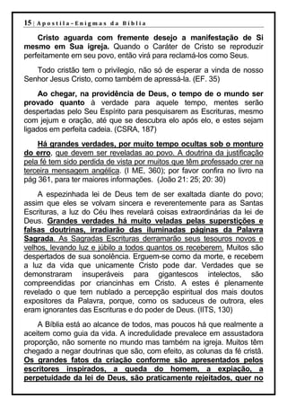 15 |   Apostila–Enigmas da Bíblia

    Cristo aguarda com fremente desejo a manifestação de Si
mesmo em Sua igreja. Quando o Caráter de Cristo se reproduzir
perfeitamente em seu povo, então virá para reclamá-los como Seus.
   Todo cristão tem o privilegio, não só de esperar a vinda de nosso
Senhor Jesus Cristo, como também de apressá-la. (EF. 35)
     Ao chegar, na providência de Deus, o tempo de o mundo ser
provado quanto à verdade para aquele tempo, mentes serão
despertadas pelo Seu Espírito para pesquisarem as Escrituras, mesmo
com jejum e oração, até que se descubra elo após elo, e estes sejam
ligados em perfeita cadeia. (CSRA, 187)
    Há grandes verdades, por muito tempo ocultas sob o monturo
do erro, que devem ser reveladas ao povo. A doutrina da justificação
pela fé tem sido perdida de vista por muitos que têm professado crer na
terceira mensagem angélica. (I ME, 360); por favor confira no livro na
pág 361, para ter maiores informações. (João 21: 25; 20: 30)
    A espezinhada lei de Deus tem de ser exaltada diante do povo;
assim que eles se volvam sincera e reverentemente para as Santas
Escrituras, a luz do Céu lhes revelará coisas extraordinárias da lei de
Deus. Grandes verdades há muito veladas pelas superstições e
falsas doutrinas, irradiarão das iluminadas páginas da Palavra
Sagrada. As Sagradas Escrituras derramarão seus tesouros novos e
velhos, levando luz e júbilo a todos quantos os receberem. Muitos são
despertados de sua sonolência. Erguem-se como da morte, e recebem
a luz da vida que unicamente Cristo pode dar. Verdades que se
demonstraram insuperáveis para gigantescos intelectos, são
compreendidas por criancinhas em Cristo. A estes é plenamente
revelado o que tem nublado a percepção espiritual dos mais doutos
expositores da Palavra, porque, como os saduceus de outrora, eles
eram ignorantes das Escrituras e do poder de Deus. (IITS, 130)
    A Bíblia está ao alcance de todos, mas poucos há que realmente a
aceitem como guia da vida. A incredulidade prevalece em assustadora
proporção, não somente no mundo mas também na igreja. Muitos têm
chegado a negar doutrinas que são, com efeito, as colunas da fé cristã.
Os grandes fatos da criação conforme são apresentados pelos
escritores inspirados, a queda do homem, a expiação, a
perpetuidade da lei de Deus, são praticamente rejeitados, quer no
 