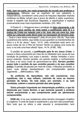 A p o s t i l a – E n i g m a s d a B í b l i a | 16

todo, quer em parte, por vasta proporção do mundo que professa o
cristianismo. Milhares que se orgulham de sua sabedoria e
independência, consideram como prova de fraqueza depositar implícita
confiança na Bíblia; acham que é prova de talento e saber superiores,
cavilar a respeito das Escrituras Sagradas, e espiritualizar e explicar
evasivamente suas mais importantes verdades. (GC, 583)
     O Pastor E. J. Waggoner teve o privilégio de falar claramente, e de
apresentar seus pontos de vista sobre a justificação pela fé e a
justiça de Cristo em relação com a lei. Isso não era nova luz, mas
velha luz colocada onde devia estar na mensagem do terceiro anjo.
... Qual é o teor dessa mensagem? João vê um povo. Ele diz: "Aqui está
a paciência dos santos; aqui estão os que guardam os mandamentos de
Deus e a fé de Jesus." Apoc. 14:12. João contempla esse povo um
pouco antes de ver o Filho do homem "tendo na cabeça uma coroa de
ouro, e na mão uma foice afiada" Apoc. 14:14. (II ME, 168)
    O perdão do pecado, a justificação pela fé em Jesus Cristo, o
acesso a Deus unicamente por meio de um Mediador (por causa de sua
condição de perdidos), sua culpa e pecado - destas verdades o povo
pouco entendia. Haviam perdido, em grande medida, o conhecimento
de Deus e do único modo de aproximarem-se dEle. Haviam perdido
quase todo o sentido do que constitui pecado e do que constitui
justiça. O perdão do pecado por meio de Cristo, o Messias prometido, a
quem suas ofertas representavam, era compreendido apenas
vagamente. ... (MM Exaltai-o, 148)
    As profecias do Apocalipse, não são sucessivas, mas
repetitivas; isto é, elas refluem, cobrindo de novo os mesmo
períodos de tempo. Os sete selos, por exemplo, e as sete
trombetas, cobrem o mesmo período das sete igrejas.
    Outro principio importante em interpretação profética, e que foi
destacado por nosso Senhor, é que somente quando a profecia
estiver encontrando o seu cumprimento pode ser plenamente
compreendida.
     EGW diz: A luz que recebemos sobra terceira mensagem Angélica
é a legitima. O sinal da besta é exatamente o que tem sido proclamado.
Nem tudo que se refere a este assunto é compreendido; nem
 