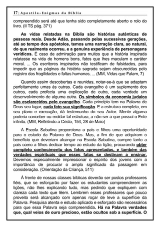 17 |   Apostila–Enigmas da Bíblia

compreendido será até que tenha sido completamente aberto o rolo do
livro. (II TS pág. 371)
     As vidas relatadas na Bíblia são histórias autênticas de
pessoas reais. Desde Adão, passando pelas sucessivas gerações,
até ao tempo dos apóstolos, temos uma narração clara, ao natural,
do que realmente ocorreu, e a genuína experiência de personagens
verídicos. É caso de admiração para muitos que a história inspirada
relatasse na vida de homens bons, fatos que lhes maculam o caráter
moral. ... Os escritores inspirados não testificam de falsidades, para
impedir que as páginas da história sagrada sejam obscurecidas pelo
registro das fragilidades e faltas humanas. ... (MM, Vidas que Falam, 7)
     Quando assim descobertas e reunidas, notar-se-á que se adaptam
perfeitamente umas às outras. Cada evangelho é um suplemento dos
outros, cada profecia uma explicação de outra, cada verdade um
desenvolvimento de alguma outra. Os símbolos da economia judaica
são esclarecidos pelo evangelho. Cada princípio tem na Palavra de
Deus seu lugar, cada fato sua significação. E a estrutura completa, em
seu plano e execução, dá testemunho do seu Autor. Mente alguma
poderia conceber ou moldar tal estrutura, a não ser a que possui o Ente
infinito. (MM, Refletindo a Cristo, 154, 28 de Maio)
    A Escola Sabatina proporciona a pais e filhos uma oportunidade
para o estudo da Palavra de Deus. Mas, a fim de que adquiram o
benefício que deveriam alcançar na Escola Sabatina, cumpre tanto a
pais como a filhos dedicar tempo ao estudo da lição, procurando obter
completo conhecimento dos fatos apresentados, e também das
verdades espirituais que esses fatos se destinam a ensinar.
Devemos especialmente impressionar o espírito dos jovens com a
importância de procurar o amplo significado da passagem em
consideração. (Orientação da Criança, 511)
     À frente de nossas classes bíblicas deverão ser postos professores
fiéis, que se esforçarão por fazer os estudantes compreenderem as
lições, não lhes explicando tudo, mas pedindo que expliquem com
clareza cada texto que lêem. Lembrem esses professores que pouco
proveito será alcançado com apenas roçar de leve a superfície da
Palavra. Pesquisa atenta e estudo aplicado e esforçado são necessários
para que essa Palavra seja compreendida. Há na Palavra verdades
que, qual veios de ouro precioso, estão ocultos sob a superfície. O
 