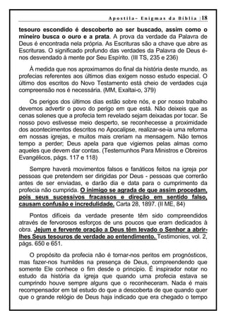 A p o s t i l a – E n i g m a s d a B í b l i a | 18

tesouro escondido é descoberto ao ser buscado, assim como o
mineiro busca o ouro e a prata. A prova da verdade da Palavra de
Deus é encontrada nela própria. As Escrituras são a chave que abre as
Escrituras. O significado profundo das verdades da Palavra de Deus é-
nos desvendado à mente por Seu Espírito. (III TS, 235 e 236)
     À medida que nos aproximamos do final da história deste mundo, as
profecias referentes aos últimos dias exigem nosso estudo especial. O
último dos escritos do Novo Testamento está cheio de verdades cuja
compreensão nos é necessária. (MM, Exaltai-o, 379)
    Os perigos dos últimos dias estão sobre nós, e por nosso trabalho
devemos advertir o povo do perigo em que está. Não deixeis que as
cenas solenes que a profecia tem revelado sejam deixadas por tocar. Se
nosso povo estivesse meio desperto, se reconhecesse a proximidade
dos acontecimentos descritos no Apocalipse, realizar-se-ia uma reforma
em nossas igrejas, e muitos mais creriam na mensagem. Não temos
tempo a perder; Deus apela para que vigiemos pelas almas como
aqueles que devem dar contas. (Testemunhos Para Ministros e Obreiros
Evangélicos, págs. 117 e 118)
    Sempre haverá movimentos falsos e fanáticos feitos na igreja por
pessoas que pretendem ser dirigidas por Deus - pessoas que correrão
antes de ser enviadas, e darão dia e data para o cumprimento da
profecia não cumprida. O inimigo se agrada de que assim procedam,
pois seus sucessivos fracassos e direção em sentido falso,
causam confusão e incredulidade. Carta 28, 1897. (II ME, 84)
    Pontos difíceis da verdade presente têm sido compreendidos
através de fervorosos esforços de uns poucos que eram dedicados à
obra. Jejum e fervente oração a Deus têm levado o Senhor a abrir-
lhes Seus tesouros de verdade ao entendimento. Testimonies, vol. 2,
págs. 650 e 651.
    O propósito da profecia não é tornar-nos peritos em prognósticos,
mas fazer-nos humildes na presença de Deus, compreendendo que
somente Ele conhece o fim desde o principio. É inspirador notar no
estudo da história da igreja que quando uma profecia estava se
cumprindo houve sempre alguns que o reconheceram. Nada é mais
recompensador em tal estudo do que a descoberta de que quando quer
que o grande relógio de Deus haja indicado que era chegado o tempo
 
