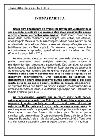 1|   Apostila–Enigmas da Bíblia




                      ENIGMAS DA BIBLÍA


    Nesta obra finalizadora do evangelho haverá um vasto campo a
ser ocupado; e mais do que nunca a obra deve arregimentar dentre
o povo comum, elementos para auxiliar. Tanto jovens como os de
maior idade, serão chamados dos campos, das vinhas, das oficinas,
enviados pelo Mestre a dar Sua mensagem. Muitos deles tiveram pouca
oportunidade de se educar; Cristo, porém, vê neles qualificações que os
habilitam a cumprir o Seu propósito. Se puserem o coração nessa obra
e continuarem a aprender, aparelhá-los-á para trabalhar por Ele.
(Educação, págs. 269 e 270.)
    As jóias da verdade jazem esparsas no campo da revelação; foram,
porém, soterradas pelas tradições humanas, pelos dizeres e
mandamentos dos homens; e a sabedoria do Céu tem sido, por assim
dizer, ignorada. Satanás tem tido êxito em fazer crer que as palavras e
as realizações dos homens são de grande importância. Há veios da
verdade ainda a serem descobertos; mas as coisas espirituais se
discernem espiritualmente. Uma passagem da Escritura se
demonstrará a chave para descerrar outras passagens e, por esse
modo, deita-se luz sobre o oculto sentido da palavra. Comparando-
se os vários textos que tratam do mesmo assunto, considerando-lhes o
conteúdo de todos os lados, a verdadeira significação das Escrituras se
tornará evidente. (CPPE, 437).
    As necessidades urgentes que se fazem sentir nesta época,
exige contínua educação na Palavra de Deus. Isto é a verdade
presente. Importa que haja em todo o mundo uma reforma no
estudo da Bíblia, pois ela é agora mais necessária que nunca. À
medida que essa reforma progredir, efetuar-se-á poderosa obra; quando
Deus declarou que Sua Palavra não voltaria para Ele vazia, queria
significar tudo quanto disse. O conhecimento de Deus e de Jesus Cristo
"a quem Ele enviou", eis a mais alta educação, e ela cobrirá a Terra com
sua maravilhosa luz, assim como as águas cobrem o mar. (II TS, 412)
 