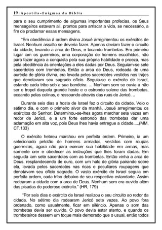 19 |   Apostila–Enigmas da Bíblia

para o seu cumprimento de algumas importantes profecias, os Seus
mensageiros estavam ali, prontos para arriscar a vida, se necessário, a
fim de proclamar essas mensagens.
    “Em obediência à ordem divina Josué arregimentou os exércitos de
Israel. Nenhum assalto se deveria fazer. Apenas deviam fazer o circuito
da cidade, levando a arca de Deus, e tocando trombetas. Em primeiro
lugar iam os guerreiros, uma corporação de homens escolhidos, não
para fazer agora a conquista pela sua própria habilidade e proeza, mas
pela obediência às orientações a eles dadas por Deus. Seguiam-se sete
sacerdotes com trombetas. Então a arca de Deus, rodeada de uma
auréola de glória divina, era levada pelos sacerdotes vestidos nos trajes
que denotavam seu sagrado ofício. Seguia-se o exército de Israel,
estando cada tribo sob a sua bandeira. ... Nenhum som se ouvia a não
ser o tropel daquela grande hoste e o estrondo solene das trombetas,
ecoando pelas colinas, e ressoando através das ruas de Jericó. ..
    Durante seis dias a hoste de Israel fez o circuito da cidade. Veio o
sétimo dia, e com o primeiro alvor da manhã, Josué arregimentou os
exércitos do Senhor. Determinou-se-lhes agora marchar sete vezes em
redor de Jericó, e a um forte estrondo das trombetas dar uma
aclamação em alta voz, pois Deus lhes havia entregue a cidade.....(MM,
CT.133)
    O exército hebreu marchou em perfeita ordem. Primeiro, ia um
selecionado pelotão de homens armados, vestidos com roupas
guerreiras, agora não para exercer sua habilidade em armas, mas
somente crer e obedecer as instruções que lhes foram dadas. Em
seguida iam sete sacerdotes com as trombetas. Então vinha a arca de
Deus, resplandecendo de ouro, com um halo de glória pairando sobre
ela, levada pelos sacerdotes nas ricas e peculiares roupagens que
denotavam seu ofício sagrado. O vasto exército de Israel seguia em
perfeita ordem, cada tribo debaixo de seu respectivo estandarte. Assim
rodearam a cidade com a arca de Deus. Nenhum som era ouvido além
das pisadas do poderoso exército.” (HR, 179)
     “Por seis dias o exército de Israel realizou o seu circuito ao redor da
cidade. No sétimo dia rodearam Jericó sete vezes. Ao povo fora
ordenado, como usualmente, ficar em silêncio. Apenas o som das
trombetas devia ser ouvido. O povo devia estar atento, e quando os
trombeteiros dessem um toque mais demorado que o usual, então todos
 