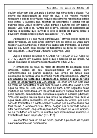 A p o s t i l a – E n i g m a s d a B í b l i a | 20

deviam gritar com alta voz, pois o Senhor lhes tinha dado a cidade. "Ao
sétimo dia madrugaram ao subir da alva, e da mesma maneira
rodearam a cidade sete vezes: naquele dia somente rodearam a cidade
sete vezes. E sucedeu que, tocando os sacerdotes a sétima vez as
buzinas, disse Josué ao povo: Gritai; porque o Senhor vos tem dado a
cidade." Jos. 6:15 e 16. "Gritou pois o povo, tocando os sacerdotes as
buzinas: e sucedeu que, ouvindo o povo o sonido da buzina, gritou o
povo com grande grita; e o muro caiu abaixo.” (HR, 179)
    “Apocalipse 6 e 7 são muito significativos. Terríveis são os juízos de
Deus revelados. Os sete anjos estavam em pé diante de Deus para
receber sua incumbência. Foram-lhes dadas sete trombetas. O Senhor
saía do Seu lugar, para castigar os habitantes da Terra por causa da
sua iniqüidade. ...”(Maranata O Senhor Logo Vem, 282)
    Que é o sétuplo de (Apoc 1: 4.; Apoc 13: 1-2; Dan 7: 3,7; Apoc 17:
3, 7-12). Quem tem ouvidos, ouça o que o Espírito diz as igrejas. As
coisas espirituais se discernem espiritualmente (I Cor 2: 13).
    “A emanação da água da rocha do deserto foi celebrada pelos
israelitas, depois de seu estabelecimento em Canaã, com
demonstrações de grande regozijo. No tempo de Cristo esta
celebração se tornara uma cerimônia muito impressionante. Ocorria
por ocasião da Festa dos Tabernáculos, quando o povo de toda
a terra se congregava em Jerusalém. Em cada um dos sete dias
da festa, os sacerdotes saíam com música e coro dos levitas a tirar
água da fonte de Siloé, em um vaso de ouro. Eram seguidos pelas
multidões de adoradores, em tão grande número quanto podiam ficar
perto da fonte, dela bebendo, enquanto surgiam os acordes jubilosos:
"Vós com alegria tirareis águas das fontes da salvação." Isa. 12:3. A
água tirada pelos sacerdotes era então levada ao templo, por entre
sons de trombetas e o canto solene: "Nossos pés estarão dentro dos
teus muros, ó Jerusalém." Sal. 122:2. A água era derramada sobre o
altar do holocausto, enquanto repercutiam cânticos de louvor, unindo-
se as multidões em coros triunfantes com instrumentos musicais e
trombetas de baixo diapasão.” (PP. 412)
    Isto apontaria para um dia no futuro, quando a plenitude do espírito
estaria novamente na humanidade.
 