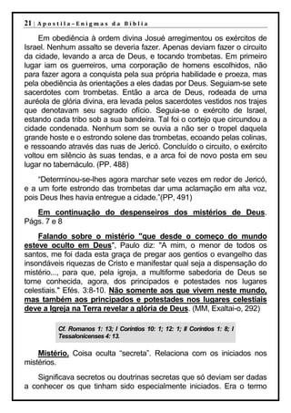 21 |   Apostila–Enigmas da Bíblia

     Em obediência à ordem divina Josué arregimentou os exércitos de
Israel. Nenhum assalto se deveria fazer. Apenas deviam fazer o circuito
da cidade, levando a arca de Deus, e tocando trombetas. Em primeiro
lugar iam os guerreiros, uma corporação de homens escolhidos, não
para fazer agora a conquista pela sua própria habilidade e proeza, mas
pela obediência às orientações a eles dadas por Deus. Seguiam-se sete
sacerdotes com trombetas. Então a arca de Deus, rodeada de uma
auréola de glória divina, era levada pelos sacerdotes vestidos nos trajes
que denotavam seu sagrado ofício. Seguia-se o exército de Israel,
estando cada tribo sob a sua bandeira. Tal foi o cortejo que circundou a
cidade condenada. Nenhum som se ouvia a não ser o tropel daquela
grande hoste e o estrondo solene das trombetas, ecoando pelas colinas,
e ressoando através das ruas de Jericó. Concluído o circuito, o exército
voltou em silêncio às suas tendas, e a arca foi de novo posta em seu
lugar no tabernáculo. (PP. 488)
    “Determinou-se-lhes agora marchar sete vezes em redor de Jericó,
e a um forte estrondo das trombetas dar uma aclamação em alta voz,
pois Deus lhes havia entregue a cidade.”(PP, 491)
   Em continuação do despenseiros dos mistérios de Deus.
Págs. 7 e 8
    Falando sobre o mistério "que desde o começo do mundo
esteve oculto em Deus", Paulo diz: "A mim, o menor de todos os
santos, me foi dada esta graça de pregar aos gentios o evangelho das
insondáveis riquezas de Cristo e manifestar qual seja a dispensação do
mistério..., para que, pela igreja, a multiforme sabedoria de Deus se
torne conhecida, agora, dos principados e potestades nos lugares
celestiais." Efés. 3:8-10. Não somente aos que vivem neste mundo,
mas também aos principados e potestades nos lugares celestiais
deve a Igreja na Terra revelar a glória de Deus. (MM, Exaltai-o, 292)

           Cf. Romanos 1: 13; I Coríntios 10: 1; 12: 1; II Coríntios 1: 8; I
           Tessalonicenses 4: 13.

    Mistério. Coisa oculta “secreta”. Relaciona com os iniciados nos
mistérios.
    Significava secretos ou doutrinas secretas que só deviam ser dadas
a conhecer os que tinham sido especialmente iniciados. Era o termo
 