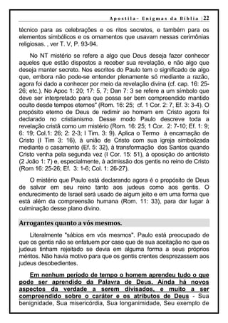 A p o s t i l a – E n i g m a s d a B í b l i a | 22

técnico para as celebrações e os ritos secretos, e também para os
elementos simbólicos e os ornamentos que usavam nessas cerimônias
religiosas. , ver T. V, P. 93-94.
    No NT mistério se refere a algo que Deus deseja fazer conhecer
aqueles que estão dispostos a receber sua revelação, e não algo que
deseja manter secreto. Nos escritos do Paulo tem o significado de algo
que, embora não pode-se entender plenamente só mediante a razão,
agora foi dado a conhecer por meio da revelação divina (cf. cap. 16: 25-
26; etc.). No Apoc 1: 20; 17: 5, 7; Dan 7: 3 se refere a um símbolo que
deve ser interpretado para que possa ser bem compreendido mantido
oculto desde tempos eternos" (Rom. 16: 25; cf. 1 Cor. 2: 7, Ef. 3: 3-4). O
propósito eterno de Deus de redimir ao homem em Cristo agora foi
declarado no cristianismo. Desse modo Paulo descreve toda a
revelação cristã como um mistério (Rom. 16: 25; 1 Cor. 2: 7-10; Ef. 1: 9;
6: 19; Col.1: 26; 2: 2-3; I Tim. 3: 9). Aplica o Termo à encarnação de
Cristo (I Tim 3: 16), à união de Cristo com sua igreja simbolizada
mediante o casamento (Ef. 5: 32), à transformação dos Santos quando
Cristo venha pela segunda vez (I Cor. 15: 51), à oposição do anticristo
(2 João 1: 7) e, especialmente, à admissão dos gentis no reino de Cristo
(Rom 16: 25-26; Ef. 3: 1-6; Col. 1: 26-27).
    O mistério que Paulo está declarando agora é o propósito de Deus
de salvar em seu reino tanto aos judeus como aos gentis. O
endurecimento de Israel será usado de algum jeito e em uma forma que
está além da compreensão humana (Rom. 11: 33), para dar lugar à
culminação desse plano divino.

Arrogantes quanto a vós mesmos.
    Literalmente "sábios em vós mesmos". Paulo está preocupado de
que os gentis não se enfatuem por caso que de sua aceitação no que os
judeus tinham rejeitado se devia em alguma forma a seus próprios
méritos. Não havia motivo para que os gentis crentes desprezassem aos
judeus desobedientes.
   Em nenhum período de tempo o homem aprendeu tudo o que
pode ser aprendido da Palavra de Deus. Ainda há novos
aspectos da verdade a serem divisados, e muito a ser
compreendido sobre o caráter e os atributos de Deus - Sua
benignidade, Sua misericórdia, Sua longanimidade, Seu exemplo de
 