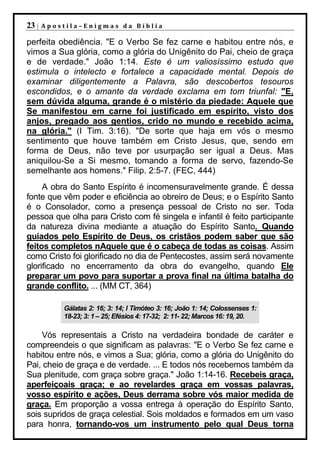 23 |   Apostila–Enigmas da Bíblia

perfeita obediência. "E o Verbo Se fez carne e habitou entre nós, e
vimos a Sua glória, como a glória do Unigênito do Pai, cheio de graça
e de verdade." João 1:14. Este é um valiosíssimo estudo que
estimula o intelecto e fortalece a capacidade mental. Depois de
examinar diligentemente a Palavra, são descobertos tesouros
escondidos, e o amante da verdade exclama em tom triunfal: "E,
sem dúvida alguma, grande é o mistério da piedade: Aquele que
Se manifestou em carne foi justificado em espírito, visto dos
anjos, pregado aos gentios, crido no mundo e recebido acima,
na glória." (I Tim. 3:16). "De sorte que haja em vós o mesmo
sentimento que houve também em Cristo Jesus, que, sendo em
forma de Deus, não teve por usurpação ser igual a Deus. Mas
aniquilou-Se a Si mesmo, tomando a forma de servo, fazendo-Se
semelhante aos homens." Filip. 2:5-7. (FEC, 444)
     A obra do Santo Espírito é incomensuravelmente grande. É dessa
fonte que vêm poder e eficiência ao obreiro de Deus; e o Espírito Santo
é o Consolador, como a presença pessoal de Cristo no ser. Toda
pessoa que olha para Cristo com fé singela e infantil é feito participante
da natureza divina mediante a atuação do Espírito Santo. Quando
guiados pelo Espírito de Deus, os cristãos podem saber que são
feitos completos nAquele que é o cabeça de todas as coisas. Assim
como Cristo foi glorificado no dia de Pentecostes, assim será novamente
glorificado no encerramento da obra do evangelho, quando Ele
preparar um povo para suportar a prova final na última batalha do
grande conflito. ... (MM CT, 364)

           Gálatas 2: 16; 3: 14; I Timóteo 3: 16; João 1: 14; Colossenses 1:
           18-23; 3: 1 – 25; Efésios 4: 17-32; 2: 11- 22; Marcos 16: 19, 20.

    Vós representais a Cristo na verdadeira bondade de caráter e
compreendeis o que significam as palavras: "E o Verbo Se fez carne e
habitou entre nós, e vimos a Sua; glória, como a glória do Unigênito do
Pai, cheio de graça e de verdade. ... E todos nós recebemos também da
Sua plenitude, com graça sobre graça." João 1:14-16. Recebeis graça,
aperfeiçoais graça; e ao revelardes graça em vossas palavras,
vosso espírito e ações, Deus derrama sobre vós maior medida de
graça. Em proporção a vossa entrega à operação do Espírito Santo,
sois supridos de graça celestial. Sois moldados e formados em um vaso
para honra, tornando-vos um instrumento pelo qual Deus torna
 