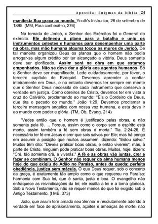 A p o s t i l a – E n i g m a s d a B í b l i a | 24

manifesta Sua graça ao mundo. Youth's Instructor, 26 de setembro de
1895. (MM, Para conhecê-lo, 276)
     Na tomada de Jericó, o Senhor dos Exércitos foi o General do
exército. Ele delineou o plano para a batalha e uniu os
instrumentos celestes e humanos para desempenhar uma parte
na obra, mas mão humana alguma tocou os muros de Jericó. De
tal maneira organizou Deus os planos que o homem não podia
arrogar-se algum crédito por ter alcançado a vitória. Deus somente
deve ser glorificado. Assim será na obra em que estamos
empenhados. Não se deve dar a glória aos agentes humanos. Só
o Senhor deve ser magnificado. Lede cuidadosamente, por favor, o
terceiro capítulo de Ezequiel. Devemos aprender a confiar
inteiramente em Deus, e no entanto devemos ter sempre em mente
que o Senhor Deus necessita de cada instrumento que conserva a
verdade em justiça. Como obreiros de Cristo, devemos ter em vista a
cruz do Calvário, proclamando ao mundo: "Eis o Cordeiro de Deus,
que tira o pecado do mundo." João 1:29. Devemos proclamar a
terceira mensagem angélica com nossa voz humana, e esta deve ir
ao mundo com poder e glória. (TM, Ob. Evang. 214)
    "Vedes então que o homem é justificado pelas obras, e não
somente pela fé. ... Porque, assim como o corpo sem o espírito está
morto, assim também a fé sem obras é morta." Tia. 2:24-26. É
necessário ter fé em Jesus e crer que sois salvos por Ele; mas há perigo
em assumir a posição que muitos assumem, dizendo: "Estou salvo."
Muitos têm dito: "Deveis praticar boas obras, e então vivereis"; mas, à
parte de Cristo, ninguém pode praticar boas obras. Muitos, hoje, dizem:
"Crê, tão somente crê, e viverás." A fé e as obras vão juntas, crer e
fazer se combinam. O Senhor não requer da alma humana menos
hoje do que exigiu de Adão no Paraíso, antes da queda: perfeita
obediência, justiça sem mácula. O que Deus requer, sob o concerto
da graça, é exatamente tão amplo como o que requereu no Paraíso:
harmonia com Sua lei, que é santa, justa e boa. O evangelho não
enfraquece as reivindicações da lei; ele exalta a lei e a torna gloriosa.
Sob o Novo Testamento, não se requer menos do que foi exigido sob o
Antigo Testamento. (I ME, 373)
    João, que assim tem amado seu Senhor e resolutamente aderido à
verdade em face de aprisionamento, açoites e ameaças de morte, não
 