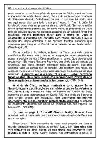 25 |   Apostila–Enigmas da Bíblia

pode suportar a excelente glória da presença de Cristo, e cai por terra
como ferido de morte. Jesus, então, põe a mão sobre o corpo prostrado
de Seu servo, dizendo: "Não temas; Eu sou... o que vive; fui morto, mas
eis aqui estou vivo para todo o sempre." Apoc. 1:17 e 18. João foi
fortalecido para viver na presença de seu glorificado Senhor; e então
foram apresentados perante ele, em santa visão, os propósitos de Deus
para os séculos futuros. As gloriosas atrações do lar celestial foram-lhe
reveladas. Foi-lhe permitido olhar para o trono de Deus e
contemplar a multidão dos remidos com vestes brancas. Ouviu a
música dos anjos celestiais e os cânticos triunfais daqueles que
venceram pelo sangue do Cordeiro e a palavra do seu testemunho.
(Santificação, 78)
    Cristo aceitou a humildade, e levou na Terra uma vida pura e
santificada. Por essa razão, recebeu a designação de juiz. Aquele que
ocupa a posição de juiz é Deus manifesto na carne. Que alegria será
reconhecer nEle nosso Mestre e Redentor, que ainda traz as marcas da
crucifixão, das quais irradiam brilhantes raios de glória, que dão
adicional valor às coroas que os remidos Lhe recebem das mãos, as
mesmas mãos que se estenderam para abençoar os discípulos, na Sua
ascensão. A mesma voz que disse: "Eis que Eu estou convosco
todos os dias, até à consumação dos séculos" (Mat. 28:20), dá aos
Seus resgatados as boas-vindas à Sua presença. (CSM, 349)
    A vinda de Cristo ao lugar santíssimo como nosso Sumo
Sacerdote, para a purificação do santuário, a que se faz referência
em Daniel 8:14; a vinda do Filho do homem ao Ancião de Dias,
conforme se acha apresentada em Daniel 7:13; e a vinda do Senhor a
Seu templo, predita por Malaquias, são descrições do mesmo
acontecimento; e isso é também representado pela vinda do esposo
ao casamento, descrita por Cristo na parábola das dez virgens, de
Mateus 25. (GC, 426).
    (Ir para as pags 2, 3 da AP. Senhor Justiça Nossa). Esse
acontecimento é nada mais que o estabelecimento do reino de Deus em
nosso coração.
    Disse Jesus: "Este evangelho do reino será pregado em todo o
mundo, em testemunho a todas as gentes." Mat. 24:14. Seu reino não
virá enquanto as boas novas de Sua graça não houverem sido
levadas a toda a Terra. Assim, quando nos entregamos a Deus, e
 