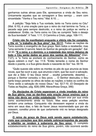 A p o s t i l a – E n i g m a s d a B í b l i a | 26

ganhamos outras almas para Ele, apressamos a vinda de Seu reino.
Unicamente aqueles que se consagram a Seu serviço ... oram com
sinceridade: "Venha o Teu reino." Mat. 6:10. ...
    A petição: "Seja feita a Tua vontade, tanto na Terra como no Céu"
(Mat. 6:10), é uma oração para que o reino do mal termine na Terra, o
pecado seja para sempre destruído, e o reino da justiça se venha a
estabelecer. Então, na Terra como no Céu se cumprirá "todo o desejo
da Sua bondade". II Tess. 1:11. O Caminho a Cristo, págs. 108-111.
    Cristo não Se manifestará enquanto a vitória não for completa,
e Ele vir "o trabalho de Sua alma". Isa. 53:11. Todas as nações da
Terra ouvirão o evangelho de Sua graça. Nem todos a receberão; mas
"uma semente O servirá; falará do Senhor de geração em geração". Sal.
22:30. "E o reino, e o domínio, e a majestade dos reinos debaixo de
todo o Céu serão dados ao povo dos santos do Altíssimo" (Dan.
7:27), e "a Terra se encherá do conhecimento do Senhor, como as
águas cobrem o mar". Isa. 11:9. "Então temerão o nome do Senhor
desde o poente, e a Sua glória desde o nascente do Sol." Isa. 59:19.
    "Quão suaves são sobre os montes os pés do que anuncia as boas
novas, que faz ouvir a paz, que anuncia o bem, que faz ouvir a salvação,
que diz a Sião: O teu Deus reina! ... exultai juntamente, desertos ...
porque o Senhor consolou o Seu povo. ... O Senhor desnudou o Seu
santo braço perante os olhos de todas as nações; e todos os confins da
Terra verão a salvação do nosso Deus." Isa. 52:7-10. (O Desejado de
Todas as Nações, pág. 828) (MM, Maravilhosa Graça, 346)
    Os discípulos de Cristo esperavam a vinda imediata do reino
de Sua glória; mas ao dar-lhes esta oração Jesus ensinou que o
reino não devia ser então estabelecido. Deviam orar por sua vinda
como acontecimento ainda no futuro. Mas essa petição era-lhes
também uma certeza. Conquanto não devessem esperar a vinda do
reino em seus dias, o fato de haver Jesus recomendado que por ela
orassem, constitui prova de que certamente virá no tempo designado
por Deus.
    O reino da graça de Deus está sendo agora estabelecido,
visto que corações que têm estado sobrecarregados de pecado
e rebelião se rendem à soberania de Seu amor. O completo
estabelecimento do reino de Sua glória, porém, não ocorrerá senão
 