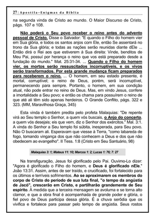 27 |   Apostila–Enigmas da Bíblia

na segunda vinda de Cristo ao mundo. O Maior Discurso de Cristo,
págs. 107 e 108.
    Não poderá o Seu povo receber o reino antes do advento
pessoal de Cristo. Disse o Salvador: "E quando o Filho do homem vier
em Sua glória, e todos os santos anjos com Ele, então Se assentará no
trono da Sua glória; e todas as nações serão reunidas diante dEle ...
Então dirá o Rei aos que estiverem à Sua direita: Vinde, benditos de
Meu Pai, possuí por herança o reino que vos está preparado desde a
fundação do mundo." Mat. 25:31-34. ... Quando o Filho do homem
vier, os mortos serão ressuscitados incorruptíveis, e os vivos
serão transformados. Por esta grande mudança ficam preparados
para receberem o reino. ... O homem, em seu estado presente, é
mortal, corruptível; o reino de Deus, porém, será incorruptível,
permanecendo para sempre. Portanto, o homem, em sua condição
atual, não pode entrar no reino de Deus. Mas, em vindo Jesus, confere
a imortalidade a Seu povo; e então os chama para possuírem o reino de
que até ali têm sido apenas herdeiros. O Grande Conflito, págs. 322 e
323. (MM, Maravilhosa Graça, 345)
     Esta vinda é também predita pelo profeta Malaquias: "De repente
virá ao Seu templo o Senhor, a quem vós buscais, o Anjo do concerto,
a quem vós desejais; eis que vem, diz o Senhor dos exércitos." Mal. 3:1.
A vinda do Senhor a Seu templo foi súbita, inesperada, para Seu povo.
Não O buscaram ali. Esperavam que viesse à Terra, "como labareda de
fogo, tomando vingança dos que não conhecem a Deus e dos que não
obedecem ao evangelho". II Tess. 1:8 (Cristo em Seu Santuário, 98)

           Malaquias 3: 1; Mateus 11: 10; Marcos 1: 2; Lucas 1: 76; 7: 27

      Na transfiguração, Jesus foi glorificado pelo Pai. Ouvimo-Lo dizer:
"Agora é glorificado o Filho do homem, e Deus é glorificado nEle."
João 13:31. Assim, antes de ser traído, e crucificado, foi fortalecido para
os últimos e terríveis sofrimentos. Ao se aproximarem os membros do
corpo de Cristo do período de sua luta final, "o tempo da angústia
de Jacó", crescerão em Cristo, e partilharão grandemente de Seu
espírito. À medida que a terceira mensagem se avoluma e se torna alto
clamor, e que a obra final é acompanhada de grande poder e glória, o
fiel povo de Deus participa dessa glória. É a chuva serôdia que os
vivifica e fortalece para passar pelo tempo de angústia. Seus rostos
 