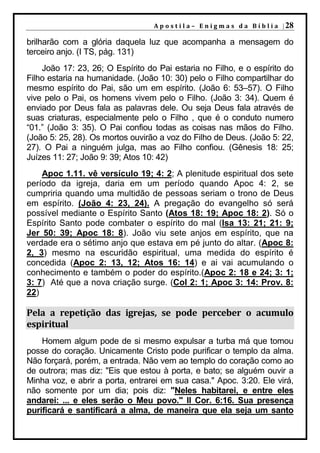 A p o s t i l a – E n i g m a s d a B í b l i a | 28

brilharão com a glória daquela luz que acompanha a mensagem do
terceiro anjo. (I TS, pág. 131)
    João 17: 23, 26; O Espírito do Pai estaria no Filho, e o espírito do
Filho estaria na humanidade. (João 10: 30) pelo o Filho compartilhar do
mesmo espírito do Pai, são um em espírito. (João 6: 53–57). O Filho
vive pelo o Pai, os homens vivem pelo o Filho. (João 3: 34). Quem é
enviado por Deus fala as palavras dele. Ou seja Deus fala através de
suas criaturas, especialmente pelo o Filho , que é o conduto numero
“01.” (João 3: 35). O Pai confiou todas as coisas nas mãos do Filho.
(João 5: 25, 28). Os mortos ouvirão a voz do Filho de Deus. (João 5: 22,
27). O Pai a ninguém julga, mas ao Filho confiou. (Gênesis 18: 25;
Juízes 11: 27; João 9: 39; Atos 10: 42)
    Apoc 1.11. vê versículo 19; 4: 2; A plenitude espiritual dos sete
período da igreja, daria em um período quando Apoc 4: 2, se
cumpriria quando uma multidão de pessoas seriam o trono de Deus
em espírito. (João 4: 23, 24). A pregação do evangelho só será
possível mediante o Espírito Santo (Atos 18: 19; Apoc 18: 2). Só o
Espírito Santo pode combater o espírito do mal (Isa 13: 21; 21: 9;
Jer 50: 39; Apoc 18: 8). João viu sete anjos em espírito, que na
verdade era o sétimo anjo que estava em pé junto do altar. (Apoc 8:
2, 3) mesmo na escuridão espiritual, uma medida do espírito é
concedida (Apoc 2: 13, 12; Atos 16: 14) e ai vai acumulando o
conhecimento e também o poder do espírito.(Apoc 2: 18 e 24; 3: 1;
3: 7) Até que a nova criação surge. (Col 2: 1; Apoc 3: 14: Prov. 8:
22)

Pela a repetição das igrejas, se pode perceber o acumulo
espiritual
    Homem algum pode de si mesmo expulsar a turba má que tomou
posse do coração. Unicamente Cristo pode purificar o templo da alma.
Não forçará, porém, a entrada. Não vem ao templo do coração como ao
de outrora; mas diz: "Eis que estou à porta, e bato; se alguém ouvir a
Minha voz, e abrir a porta, entrarei em sua casa." Apoc. 3:20. Ele virá,
não somente por um dia; pois diz: "Neles habitarei, e entre eles
andarei: ... e eles serão o Meu povo." II Cor. 6:16. Sua presença
purificará e santificará a alma, de maneira que ela seja um santo
 