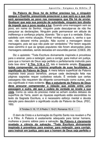 A p o s t i l a – E n i g m a s d a B í b l i a |2

     Da Palavra de Deus há de brilhar preciosa luz, e ninguém
apague o Espírito, presumindo prescrever o que será ou o que não
será apresentado ao povo nas mensagens que Ele há de enviar.
Qualquer que seja sua posição de autoridade, ninguém tem direito
de impedir que o povo receba a luz. Quando uma mensagem vem ao
povo, em nome do Senhor, ninguém pode desculpar-se de não lhe
pesquisar as declarações. Ninguém pode permanecer em atitude de
indiferença e confiança própria, dizendo: "Sei o que é a verdade. Estou
satisfeito com minha situação. Firmei minhas estacas e, venha o que
vier, não deixarei minha posição. Não ouvirei a mensagem desse
mensageiro, pois sei que não pode ser verdadeira." Por terem seguido
esse caminho é que as igrejas populares não foram alcançadas pelas
mensagens celestiais, sendo deixadas em escuridão parcial. (CSES, 28)
    Diz o apóstolo: "Toda Escritura divinamente inspirada é proveitosa
para o ensinar, para a redargüir, para a corrigir, para instruir em justiça,
para que o homem de Deus seja perfeito e perfeitamente instruído para
toda boa obra." II Tim. 3:16 e 17. Isto é bastante amplo. Procurem
todos compreender, na máxima amplitude de suas faculdades, o
significado da Palavra de Deus. A mera leitura superficial da Palavra
inspirada trará pouco benefício, porque cada declaração feita nas
páginas sagradas requer cuidadoso estudo. É verdade que certas
passagens não requerem tão diligente concentração como outras, pois
seu significado é mais evidente. Mas o estudante da Palavra de Deus
deve procurar compreender a relação que existe entre uma
passagem e outra, até que a cadeia da verdade se revele a sua
vista. Como os veios do precioso metal se acham ocultos debaixo da
superfície da Terra, assim as riquezas espirituais estão escondidas no
texto da Sagrada Escritura, e é necessário esforço mental e devota
atenção para descobrir o significado oculto da Palavra de Deus. (FEC,
169)
          II Timóteo 3: 16, 17; II Pedro 1: 19-21; Romanos 15: 4

    O dom de Cristo e a iluminação do Espírito Santo nos revelam o Pai
e o Filho. A Palavra é exatamente adequada para tornar homens,
mulheres e jovens sábios para a salvação. Na Palavra é claramente
revelada a ciência da salvação. "Toda Escritura divinamente
inspirada é proveitosa para ensinar, para redargüir, para corrigir,
para instruir em justiça, para que o homem de Deus seja perfeito e
 
