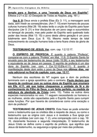 29 |   Apostila–Enigmas da Bíblia

templo para o Senhor, e uma "morada de Deus em Espírito".
Efésios 2:21 e 22. (O Desejado de Todas as Nações, pág. 161.)
     (Isa 6: 9) Deus envia o profeta Elias (Ez 3: 11), a mensagem será
dada, sem medir as conseqüências. (Am 7: 15) eram homens de poucas
culturas humana (Mat 28: 19) estes terão a unção do Espírito para fazer
discípulos (Jer 5: 21) e tirar discípulos de um povo cego e sucumbidos
no lamaçal do pecado, mas pelo poder do Espírito será quebrado todo
poder das trevas (Mat 13: 15) o povo desta ultima geração é um povo
totalmente sem Deus (Luc 8: 10). Mesmo neste tempo de total
endurecimento do coração humano toda a terra ficara cheia da gloria de
Deus.
       TESTEMUNHO DE JESUS. Ver. com. cap. 1:2;12:17.
    O ESPÍRITO DE PROFECIA. E quanto à palavra “Profecia”,
comparar-se com a palavra “Profeta” em Mat. 11:9. O Espírito Santo foi
envaido para dar testemunho de Jesus (João 15:26), e seu testemunho
e equivalente ao de Jesus em pessoa. O espírito de profecia é um dos
dons do Espírito (ver. com. I Cor.12:10;Efe.4:11). E quanto à
manifestação deste dom entre o povo de Deus nos últimos dias, ver
nota adicional no final do capitulo; com. cap. 12:17.
    Nenhum dos escritores do NT sugere que o dom de profecia
terminaria com a igreja apostólica; pelo o contrario, Paulo declara que
haveria de continuar com os outros dons do Espírito que enumera
em Efe. 4:11, até que todos cheguemos a unidade da fé e do
conhecimento do Filho de Deus, a um farão perfeito, na medida da
estrutura da plenitude de Cristo (vers. 13). Todos os outros dons
especiais mencionados no vers. 11 seguem necessitando os homens e
as mulheres, ainda são capacitados pelo o Espírito Santo para cumprir
estas funções. Por que haveria de considera-se como uma exceção o
dom de profecia?
    TESTEMUNHO DE JESUS CRISTO. Esta frase se pode entender
como o testemunho que os cristãos dão a respeito de Jesus, ou como o
testemunho que se origina com Jesus e é revelada a Sua igreja por
meio dos profetas (ver com cap. 1: 2), uma comparação com o cap. 19:
10, claramente favorece a segunda interpretação. O testemunho de
Jesus Cristo se define como o espírito de profecia, que significa que
Jesus dá testemunho, ou segurança a igreja por meio das profecias.
 