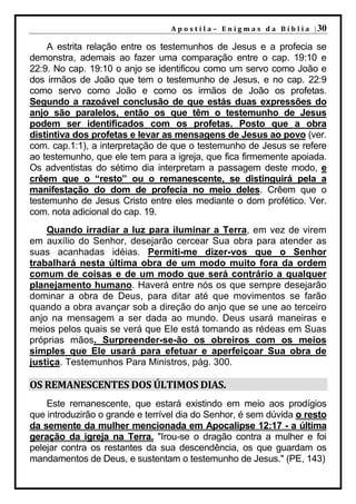 A p o s t i l a – E n i g m a s d a B í b l i a | 30

    A estrita relação entre os testemunhos de Jesus e a profecia se
demonstra, ademais ao fazer uma comparação entre o cap. 19:10 e
22:9. No cap. 19:10 o anjo se identificou como um servo como João e
dos irmãos de João que tem o testemunho de Jesus, e no cap. 22:9
como servo como João e como os irmãos de João os profetas.
Segundo a razoável conclusão de que estás duas expressões do
anjo são paralelos, então os que têm o testemunho de Jesus
podem ser identificados com os profetas. Posto que a obra
distintiva dos profetas e levar as mensagens de Jesus ao povo (ver.
com. cap.1:1), a interpretação de que o testemunho de Jesus se refere
ao testemunho, que ele tem para a igreja, que fica firmemente apoiada.
Os adventistas do sétimo dia interpretam a passagem deste modo, e
crêem que o “resto” ou o remanescente, se distinguirá pela a
manifestação do dom de profecia no meio deles. Crêem que o
testemunho de Jesus Cristo entre eles mediante o dom profético. Ver.
com. nota adicional do cap. 19.
    Quando irradiar a luz para iluminar a Terra, em vez de virem
em auxílio do Senhor, desejarão cercear Sua obra para atender as
suas acanhadas idéias. Permiti-me dizer-vos que o Senhor
trabalhará nesta última obra de um modo muito fora da ordem
comum de coisas e de um modo que será contrário a qualquer
planejamento humano. Haverá entre nós os que sempre desejarão
dominar a obra de Deus, para ditar até que movimentos se farão
quando a obra avançar sob a direção do anjo que se une ao terceiro
anjo na mensagem a ser dada ao mundo. Deus usará maneiras e
meios pelos quais se verá que Ele está tomando as rédeas em Suas
próprias mãos. Surpreender-se-ão os obreiros com os meios
simples que Ele usará para efetuar e aperfeiçoar Sua obra de
justiça. Testemunhos Para Ministros, pág. 300.

OS REMANESCENTES DOS ÚLTIMOS DIAS.
    Este remanescente, que estará existindo em meio aos prodígios
que introduzirão o grande e terrível dia do Senhor, é sem dúvida o resto
da semente da mulher mencionada em Apocalipse 12:17 - a última
geração da igreja na Terra. "Irou-se o dragão contra a mulher e foi
pelejar contra os restantes da sua descendência, os que guardam os
mandamentos de Deus, e sustentam o testemunho de Jesus." (PE, 143)
 