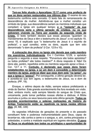 31 |   Apostila–Enigmas da Bíblia

    Tem-se feito alusão a Apocalipse 12:17 como uma profecia de
que os dons seriam restaurados nos últimos dias. O exame do seu
testemunho confirma este conceito. O texto fala do remanescente da
descendência da mulher. Admitindo-se que a mulher constitui um
símbolo da Igreja, sua descendência seriam os membros individuais que
compõem a Igreja em qualquer tempo; e o "restante" da sua
descendência seria a última geração de cristãos, nu os que
estiverem vivendo na Terra por ocasião da segunda vinda de
Cristo. O texto também declara que essas pessoas "guardam os
mandamentos de Deus e têm o testemunho de Jesus"; e no capítulo 19,
verso 10, é explicado que "o testemunho de Jesus é o espírito de
profecia", o qual constitui, entre os dons, aquele que tem sido
denominado "o dom de profecia" (I Cor. 12:9 e 10).
     A colocação dos dons na Igreja não denota que cada membro
iria exercê-los individualmente. Em I Coríntios 12:29, o apóstolo
pergunta o seguinte a esse respeito: "Porventura são todos apóstolos?
ou todos profetas? são todos mestres?" A óbvia resposta é: Não! Os
dons são, porém, repartidos entre os membros segundo apraz a Deus. I
Cor. 12:7 e 11. Contudo, é declarado que esses dons foram
estabelecidos na igreja, e se um dom é concedido a determinado
membro da igreja, pode-se dizer que esse dom está "na igreja", ou
que a igreja o "possui". Por conseguinte, a última geração deveria ter,
e acredita-se que tem agora, o testemunho de Jesus, ou o dom de
profecia. (PP, 19).
    Enoque, o sétimo depois de Adão, sempre estava profetizando a
vinda do Senhor. Este grande acontecimento lhe fora revelado em visão.
Abel, embora morto, está sempre falando do sangue de Cristo que,
unicamente, pode tornar perfeitas nossas ofertas e dádivas. A Bíblia
acumulou e juntou os seus tesouros para esta última geração. Todos os
grandes acontecimentos e solenes realizações da história do
Antigo Testamento estão se repetindo na Igreja nestes últimos
dias. (III, ME, 339)
    As sagradas influências de gerações do presente e do passado
constituem forte e poderosa instrumentalidade para Deus, capaz de
levantar-se, não contra a carne e o sangue, e, sim, contra principados e
potestades, e contra a maldade espiritual em lugares elevados. O povo
de Deus na atualidade tem todos os privilégios e oportunidades de
 