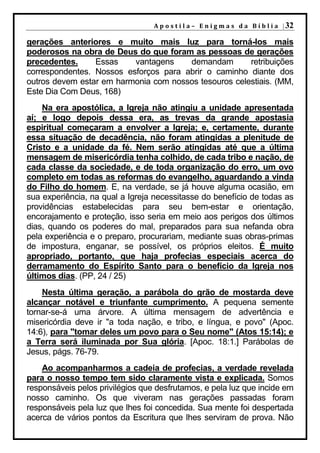 A p o s t i l a – E n i g m a s d a B í b l i a | 32

gerações anteriores e muito mais luz para torná-los mais
poderosos na obra de Deus do que foram as pessoas de gerações
precedentes.     Essas    vantagens    demandam        retribuições
correspondentes. Nossos esforços para abrir o caminho diante dos
outros devem estar em harmonia com nossos tesouros celestiais. (MM,
Este Dia Com Deus, 168)
    Na era apostólica, a Igreja não atingiu a unidade apresentada
aí; e logo depois dessa era, as trevas da grande apostasia
espiritual começaram a envolver a Igreja; e, certamente, durante
essa situação de decadência, não foram atingidas a plenitude de
Cristo e a unidade da fé. Nem serão atingidas até que a última
mensagem de misericórdia tenha colhido, de cada tribo e nação, de
cada classe da sociedade, e de toda organização do erro, um ovo
completo em todas as reformas do evangelho, aguardando a vinda
do Filho do homem. E, na verdade, se já houve alguma ocasião, em
sua experiência, na qual a Igreja necessitasse do benefício de todas as
providências estabelecidas para seu bem-estar e orientação,
encorajamento e proteção, isso seria em meio aos perigos dos últimos
dias, quando os poderes do mal, preparados para sua nefanda obra
pela experiência e o preparo, procurariam, mediante suas obras-primas
de impostura, enganar, se possível, os próprios eleitos. É muito
apropriado, portanto, que haja profecias especiais acerca do
derramamento do Espírito Santo para o benefício da Igreja nos
últimos dias. (PP, 24 / 25)
    Nesta última geração, a parábola do grão de mostarda deve
alcançar notável e triunfante cumprimento. A pequena semente
tornar-se-á uma árvore. A última mensagem de advertência e
misericórdia deve ir "a toda nação, e tribo, e língua, e povo" (Apoc.
14:6), para "tomar deles um povo para o Seu nome" (Atos 15:14); e
a Terra será iluminada por Sua glória. [Apoc. 18:1.] Parábolas de
Jesus, págs. 76-79.
    Ao acompanharmos a cadeia de profecias, a verdade revelada
para o nosso tempo tem sido claramente vista e explicada. Somos
responsáveis pelos privilégios que desfrutamos, e pela luz que incide em
nosso caminho. Os que viveram nas gerações passadas foram
responsáveis pela luz que lhes foi concedida. Sua mente foi despertada
acerca de vários pontos da Escritura que lhes serviram de prova. Não
 