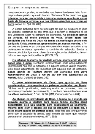33 |   Apostila–Enigmas da Bíblia

compreenderam, porém, as verdades que hoje entendemos. Não foram
responsáveis pela luz que não tiveram. Tinham a Bíblia, como nós; mas
o tempo para ser esclarecida a verdade especial quanto às cenas
finais da história terrestre, é o das últimas gerações que vivem na
Terra. (Apoc 10: 7) (I TS, 287)
    A Escola Sabatina deve ser um lugar em que se busquem as jóias
da verdade, libertando-as dos erros que a cercam e colocando-as no
seu verdadeiro lugar na estrutura do evangelho. As preciosas gemas
da verdade, há muito perdidas de vista, devem agora ser
restituídas aos filhos de Deus. Os temas da justificação pela fé e da
justiça de Cristo devem ser apresentados em nossas escolas, a fim
de que os jovens e as crianças compreendam esses assuntos e os
professores e alunos aprendam o caminho da salvação. Santos e
eternos princípios ligados ao plano da salvação, antes olvidados, devem
retomar seu lugar de importância. (CSES, 12)
    Os infinitos tesouros da verdade vêm-se acumulando de uma
época para a outra. Nenhuma representação pode adequadamente
impressionar-nos com a extensão e a riqueza desses vastos recursos.
Eles estão aguardando ser buscados por aqueles que os apreciam.
Essas gemas da verdade devem ser ajuntadas pelo povo
remanescente de Deus, a fim de ser por eles distribuídas ao
mundo. (MM, Cuidado de Deus, 342)
    O povo remanescente de Deus, que guarda os Seus
mandamentos, compreenderá as palavras proferidas por Daniel:
"Muitos serão purificados, embranquecidos e provados; mas os
perversos procederão perversamente, e nenhum deles entenderá, mas
os sábios entenderão." Dan. 12:10. (MM, Cuidado de Deus 264)
    Ao chegar, na providencia de Deus, o tempo de o mundo ser
provado quanto á verdade para aquele tempo, mentes serão
despertadas pelo Seu Espírito para pesquisarem as Escrituras,
mesmo com jejum e oração, até que se descubra elo após elo, e
estes sejam ligados em perfeita cadeia. Todo fato que tem que ver de
perto com a salvação de almas, será tornado tão claro, que ninguém
precisa errar, ou andar em trevas. (II TI, 692)

           Romanos 1: 20; Hebreus 11: 3; Colossenses 2: 16-17; Hebreus
           9: 8-10; I Coríntios 3:16; Hebreus 10: 15-18; I Timóteo 3: 16;
 